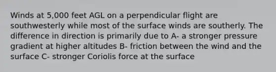 Winds at 5,000 feet AGL on a perpendicular flight are southwesterly while most of the surface winds are southerly. The difference in direction is primarily due to A- a stronger pressure gradient at higher altitudes B- friction between the wind and the surface C- stronger Coriolis force at the surface