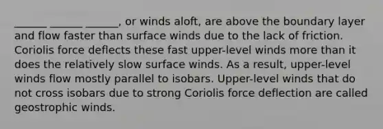 ______ ______ ______, or winds aloft, are above the boundary layer and flow faster than surface winds due to the lack of friction. Coriolis force deflects these fast upper-level winds more than it does the relatively slow surface winds. As a result, upper-level winds flow mostly parallel to isobars. Upper-level winds that do not cross isobars due to strong Coriolis force deflection are called geostrophic winds.