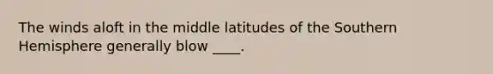 The winds aloft in the middle latitudes of the Southern Hemisphere generally blow ____.