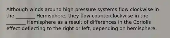 Although winds around high-pressure systems flow clockwise in the ________ Hemisphere, they flow counterclockwise in the ________ Hemisphere as a result of differences in the Coriolis effect deflecting to the right or left, depending on hemisphere.