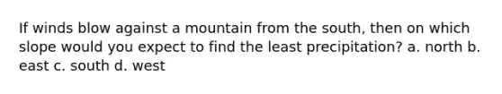 If winds blow against a mountain from the south, then on which slope would you expect to find the least precipitation? a. north b. east c. south d. west