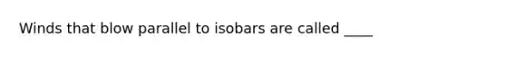 Winds that blow parallel to isobars are called ____