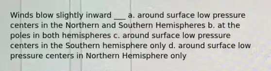 Winds blow slightly inward ___ a. around surface low pressure centers in the Northern and Southern Hemispheres b. at the poles in both hemispheres c. around surface low pressure centers in the Southern hemisphere only d. around surface low pressure centers in Northern Hemisphere only