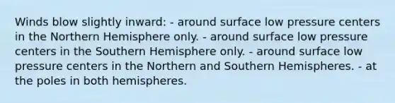 Winds blow slightly inward: - around surface low pressure centers in the Northern Hemisphere only. - around surface low pressure centers in the Southern Hemisphere only. - around surface low pressure centers in the Northern and Southern Hemispheres. - at the poles in both hemispheres.