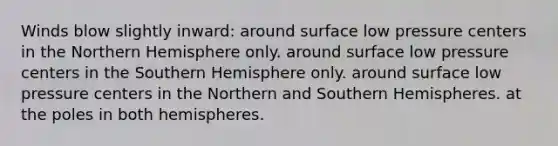 Winds blow slightly inward: around surface low pressure centers in the Northern Hemisphere only. around surface low pressure centers in the Southern Hemisphere only. around surface low pressure centers in the Northern and Southern Hemispheres. at the poles in both hemispheres.