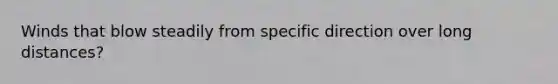 Winds that blow steadily from specific direction over long distances?