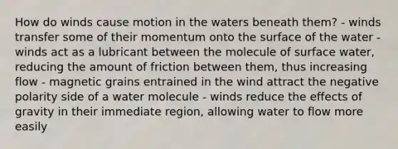 How do winds cause motion in the waters beneath them? - winds transfer some of their momentum onto the surface of the water - winds act as a lubricant between the molecule of surface water, reducing the amount of friction between them, thus increasing flow - magnetic grains entrained in the wind attract the negative polarity side of a water molecule - winds reduce the effects of gravity in their immediate region, allowing water to flow more easily