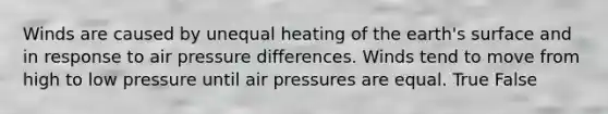 Winds are caused by unequal heating of the earth's surface and in response to air pressure differences. Winds tend to move from high to low pressure until air pressures are equal. True False