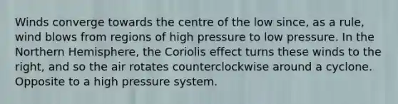 Winds converge towards the centre of the low since, as a rule, wind blows from regions of high pressure to low pressure. In the Northern Hemisphere, the Coriolis effect turns these winds to the right, and so the air rotates counterclockwise around a cyclone. Opposite to a high pressure system.