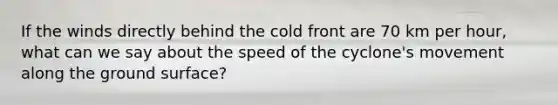 If the winds directly behind the cold front are 70 km per hour, what can we say about the speed of the cyclone's movement along the ground surface?