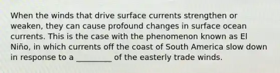 When the winds that drive surface currents strengthen or weaken, they can cause profound changes in surface ocean currents. This is the case with the phenomenon known as El Niño, in which currents off the coast of South America slow down in response to a _________ of the easterly trade winds.