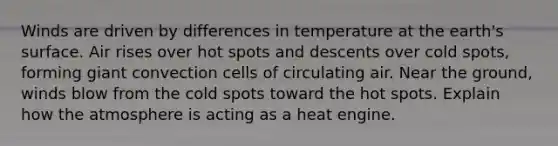 Winds are driven by differences in temperature at the earth's surface. Air rises over hot spots and descents over cold spots, forming giant convection cells of circulating air. Near the ground, winds blow from the cold spots toward the hot spots. Explain how the atmosphere is acting as a heat engine.