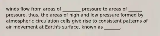 winds flow from areas of ________ pressure to areas of ______ pressure. thus, the areas of high and low pressure formed by atmospheric circulation cells give rise to consistent patterns of air movement at Earth's surface, known as _______.