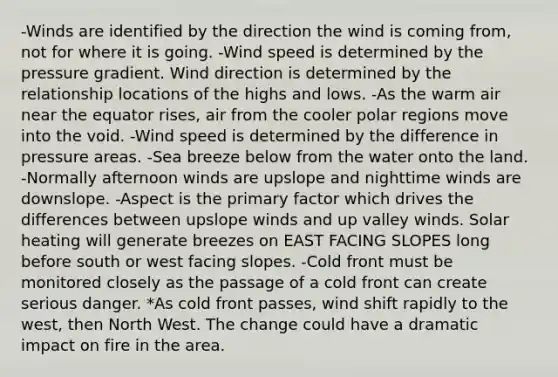 -Winds are identified by the direction the wind is coming from, not for where it is going. -Wind speed is determined by the pressure gradient. Wind direction is determined by the relationship locations of the highs and lows. -As the warm air near the equator rises, air from the cooler polar regions move into the void. -Wind speed is determined by the difference in pressure areas. -Sea breeze below from the water onto the land. -Normally afternoon winds are upslope and nighttime winds are downslope. -Aspect is the primary factor which drives the differences between upslope winds and up valley winds. Solar heating will generate breezes on EAST FACING SLOPES long before south or west facing slopes. -Cold front must be monitored closely as the passage of a cold front can create serious danger. *As cold front passes, wind shift rapidly to the west, then North West. The change could have a dramatic impact on fire in the area.