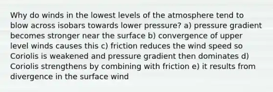 Why do winds in the lowest levels of the atmosphere tend to blow across isobars towards lower pressure? a) pressure gradient becomes stronger near the surface b) convergence of upper level winds causes this c) friction reduces the wind speed so Coriolis is weakened and pressure gradient then dominates d) Coriolis strengthens by combining with friction e) it results from divergence in the surface wind