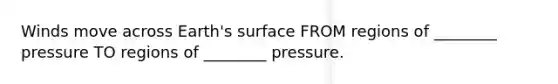 Winds move across Earth's surface FROM regions of ________ pressure TO regions of ________ pressure.