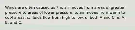 Winds are often caused as * a. air moves from areas of greater pressure to areas of lower pressure. b. air moves from warm to cool areas. c. fluids flow from high to low. d. both A and C. e. A, B, and C.