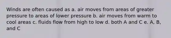 Winds are often caused as a. air moves from areas of greater pressure to areas of lower pressure b. air moves from warm to cool areas c. fluids flow from high to low d. both A and C e. A, B, and C