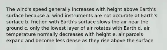 The wind's speed generally increases with height above Earth's surface because a. wind instruments are not accurate at Earth's surface b. friction with Earth's surface slows the air near the ground c. only the lowest layer of air rotates with Earth d. air temperature normally decreases with height e. air parcels expand and become less dense as they rise above the surface