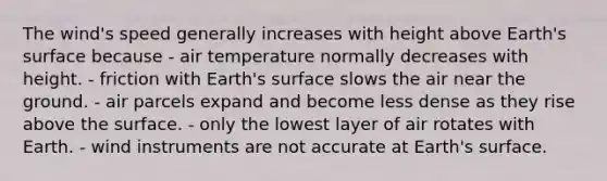 ​The wind's speed generally increases with height above Earth's surface because - ​air temperature normally decreases with height. - ​friction with Earth's surface slows the air near the ground. - ​air parcels expand and become less dense as they rise above the surface. - ​only the lowest layer of air rotates with Earth. - ​wind instruments are not accurate at Earth's surface.