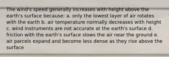 The wind's speed generally increases with height above the earth's surface because: a. only the lowest layer of air rotates with the earth b. air temperature normally decreases with height c. wind instruments are not accurate at the earth's surface d. friction with the earth's surface slows the air near the ground e. air parcels expand and become less dense as they rise above the surface