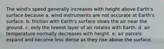 The wind's speed generally increases with height above Earth's surface because ​a. wind instruments are not accurate at Earth's surface. b. ​friction with Earth's surface slows the air near the ground. ​c. only the lowest layer of air rotates with Earth. ​d. air temperature normally decreases with height. ​e. air parcels expand and become less dense as they rise above the surface.