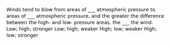 Winds tend to blow from areas of ___ atmospheric pressure to areas of ___ atmospheric pressure, and the greater the difference between the high- and low- pressure areas, the ___ the wind. Low; high; stronger Low; high; weaker High; low; weaker High; low; stronger