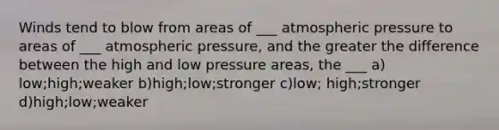 Winds tend to blow from areas of ___ atmospheric pressure to areas of ___ atmospheric pressure, and the greater the difference between the high and low pressure areas, the ___ a) low;high;weaker b)high;low;stronger c)low; high;stronger d)high;low;weaker