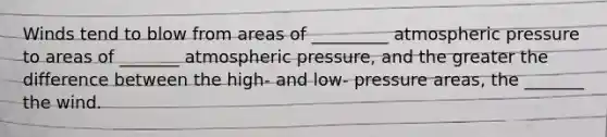 Winds tend to blow from areas of _________ atmospheric pressure to areas of _______ atmospheric pressure, and the greater the difference between the high- and low- pressure areas, the _______ the wind.