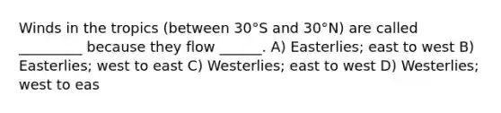 Winds in the tropics (between 30°S and 30°N) are called _________ because they flow ______. A) Easterlies; east to west B) Easterlies; west to east C) Westerlies; east to west D) Westerlies; west to eas