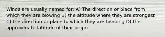 Winds are usually named for: A) The direction or place from which they are blowing B) the altitude where they are strongest C) the direction or place to which they are heading D) the approximate latitude of their origin