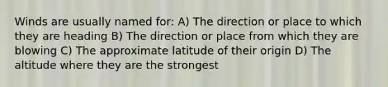 Winds are usually named for: A) The direction or place to which they are heading B) The direction or place from which they are blowing C) The approximate latitude of their origin D) The altitude where they are the strongest