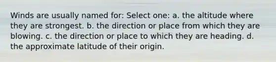 Winds are usually named for: Select one: a. the altitude where they are strongest. b. the direction or place from which they are blowing. c. the direction or place to which they are heading. d. the approximate latitude of their origin.