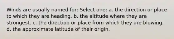 Winds are usually named for: Select one: a. the direction or place to which they are heading. b. the altitude where they are strongest. c. the direction or place from which they are blowing. d. the approximate latitude of their origin.