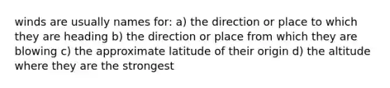 winds are usually names for: a) the direction or place to which they are heading b) the direction or place from which they are blowing c) the approximate latitude of their origin d) the altitude where they are the strongest