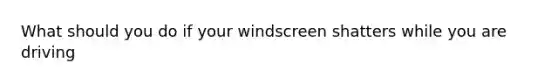 What should you do if your windscreen shatters while you are driving