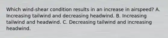 Which wind-shear condition results in an increase in airspeed? A. Increasing tailwind and decreasing headwind. B. Increasing tailwind and headwind. C. Decreasing tailwind and increasing headwind.