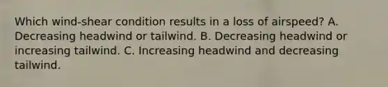 Which wind-shear condition results in a loss of airspeed? A. Decreasing headwind or tailwind. B. Decreasing headwind or increasing tailwind. C. Increasing headwind and decreasing tailwind.