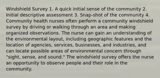 Windshield Survey 1. A quick initial sense of the community 2. Initial descriptive assessment 3. Snap-shot of the community 4. Community health nurses often perform a community windshield survey by driving or walking through an area and making organized observations. The nurse can gain an understanding of the environmental layout, including geographic features and the location of agencies, services, businesses, and industries, and can locate possible areas of environmental concern through "sight, sense, and sound." The windshield survey offers the nurse an opportunity to observe people and their role in the community.