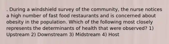 . During a windshield survey of the community, the nurse notices a high number of fast food restaurants and is concerned about obesity in the population. Which of the following most closely represents the determinants of health that were observed? 1) Upstream 2) Downstream 3) Midstream 4) Host