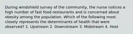 During windshield survey of the community, the nurse notices a high number of fast food restaurants and is concerned about obesity among the population. Which of the following most closely represents the determinants of health that were observed? 1. Upstream 2. Downstream 3. Midstream 4. Host