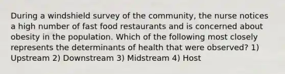 During a windshield survey of the community, the nurse notices a high number of fast food restaurants and is concerned about obesity in the population. Which of the following most closely represents the determinants of health that were observed? 1) Upstream 2) Downstream 3) Midstream 4) Host