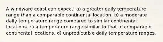 A windward coast can expect: a) a greater daily temperature range than a comparable continental location. b) a moderate daily temperature range compared to similar continental locations. c) a temperature range similar to that of comparable continental locations. d) unpredictable daily temperature ranges.