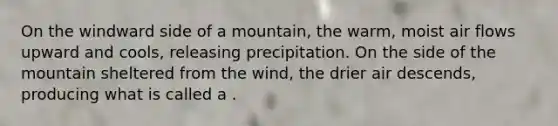 On the windward side of a mountain, the warm, moist air flows upward and cools, releasing precipitation. On the side of the mountain sheltered from the wind, the drier air descends, producing what is called a .