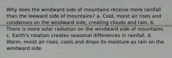 Why does the windward side of mountains receive more rainfall than the leeward side of mountains? a. Cold, moist air rises and condenses on the windward side, creating clouds and rain. b. There is more solar radiation on the windward side of mountains. c. Earth's rotation creates seasonal differences in rainfall. d. Warm, moist air rises, cools and drops its moisture as rain on the windward side.