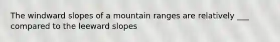 The windward slopes of a mountain ranges are relatively ___ compared to the leeward slopes