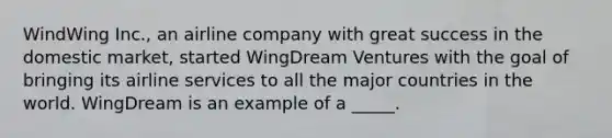 WindWing Inc., an airline company with great success in the domestic market, started WingDream Ventures with the goal of bringing its airline services to all the major countries in the world. WingDream is an example of a _____.