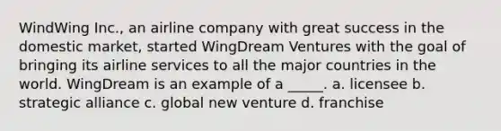 WindWing Inc., an airline company with great success in the domestic market, started WingDream Ventures with the goal of bringing its airline services to all the major countries in the world. WingDream is an example of a _____. a. licensee b. strategic alliance c. global new venture d. franchise