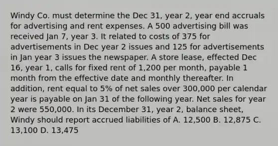 Windy Co. must determine the Dec 31, year 2, year end accruals for advertising and rent expenses. A 500 advertising bill was received Jan 7, year 3. It related to costs of 375 for advertisements in Dec year 2 issues and 125 for advertisements in Jan year 3 issues the newspaper. A store lease, effected Dec 16, year 1, calls for fixed rent of 1,200 per month, payable 1 month from the effective date and monthly thereafter. In addition, rent equal to 5% of net sales over 300,000 per calendar year is payable on Jan 31 of the following year. Net sales for year 2 were 550,000. In its December 31, year 2, balance sheet, Windy should report accrued liabilities of A. 12,500 B. 12,875 C. 13,100 D. 13,475