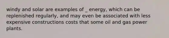 windy and solar are examples of _ energy, which can be replenished regularly, and may even be associated with less expensive constructions costs that some oil and gas power plants.